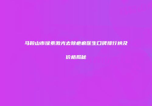 马鞍山市像素激光去除疤痕医生口碑排行榜及价格揭秘