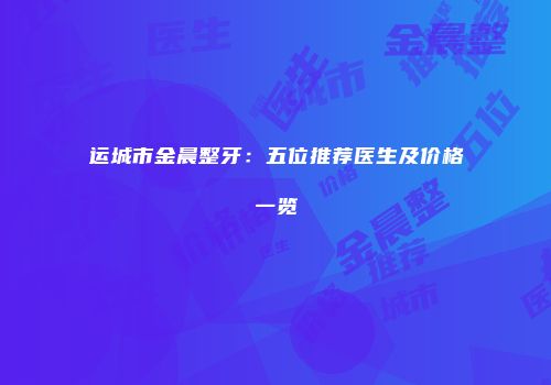 运城市金晨整牙：五位推荐医生及价格一览