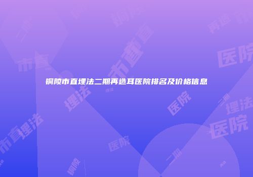 铜陵市直埋法二期再造耳医院排名及价格信息