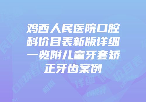 鸡西人民医院口腔科价目表新版详细一览附儿童牙套矫正牙齿案例