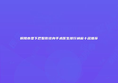 铜陵市垫下巴整形终身手术医生排行榜前十名推荐