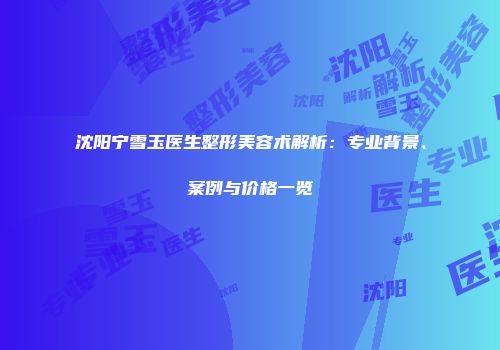 沈阳宁雪玉医生整形美容术解析：专业背景、案例与价格一览