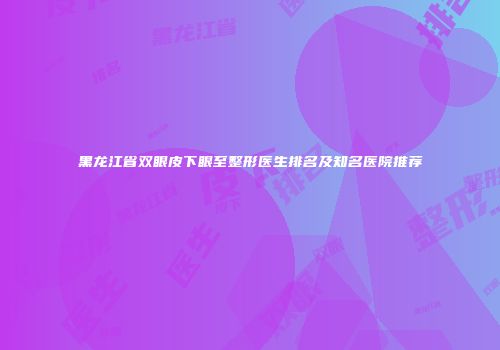 黑龙江省双眼皮下眼至整形医生排名及知名医院推荐