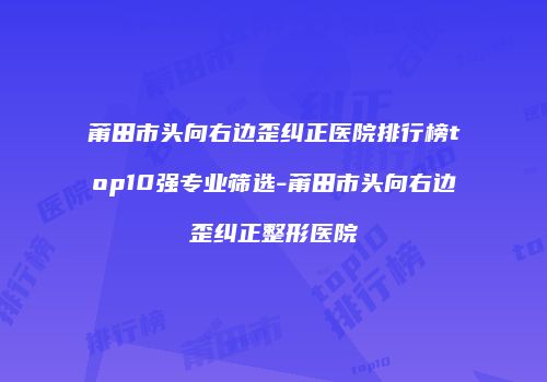 莆田市头向右边歪纠正医院排行榜top10强专业筛选-莆田市头向右边歪纠正整形医院