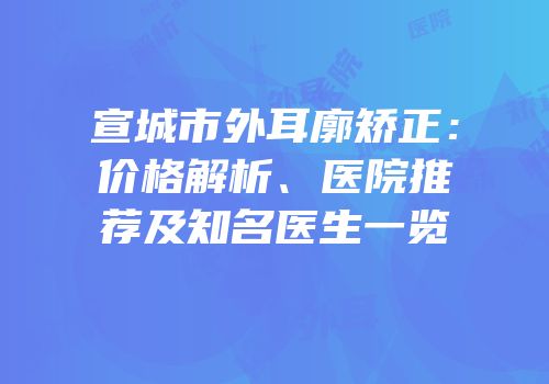 宣城市外耳廓矫正：价格解析、医院推荐及知名医生一览