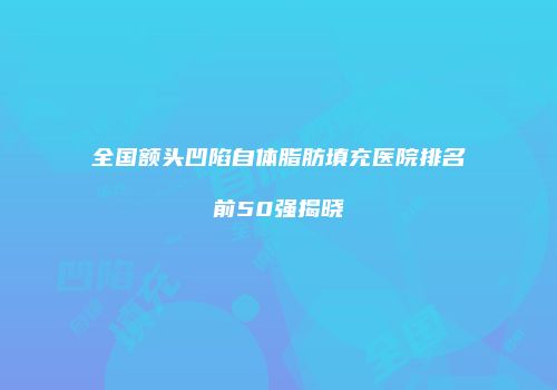 全国额头凹陷自体脂肪填充医院排名前50强揭晓