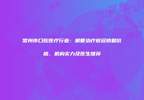 常州市口腔医疗行业：根管治疗桩冠修复价格、机构实力及医生推荐