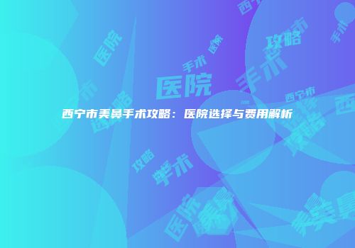 西宁市美鼻手术攻略：医院选择与费用解析