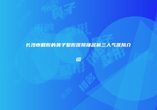 长沙市畸形的鼻子整形医院排名前三人气医院介绍