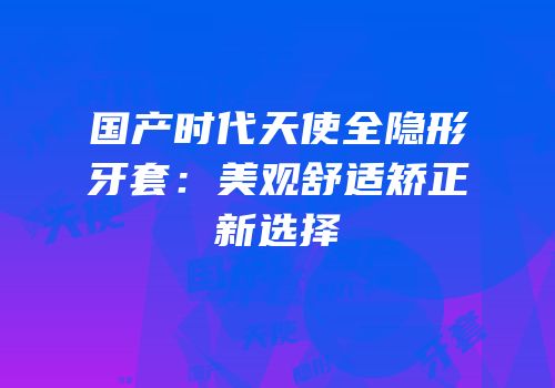 国产时代天使全隐形牙套：美观舒适矫正新选择