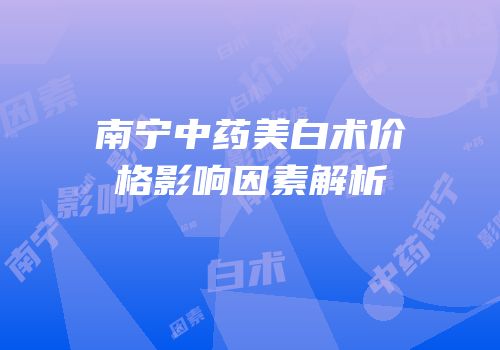 南宁中药美白术价格影响因素解析