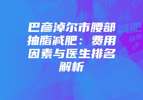 巴彦淖尔市腰部抽脂减肥：费用因素与医生排名解析