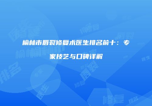 榆林市唇裂修复术医生排名前十：专家技艺与口碑详解