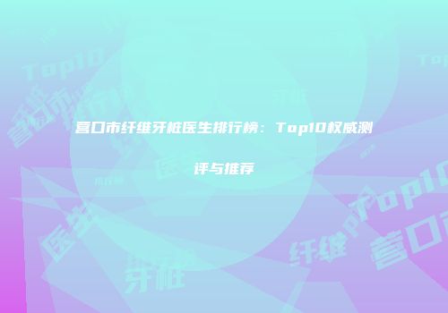 营口市纤维牙桩医生排行榜：Top10权威测评与推荐