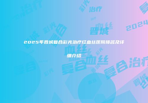 2025年晋城复合彩光治疗红血丝医院排名及详细介绍