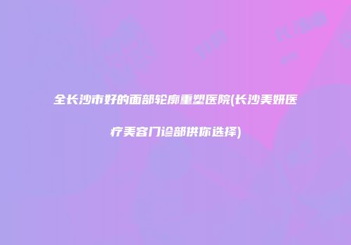 全长沙市好的面部轮廓重塑医院(长沙美妍医疗美容门诊部供你选择)