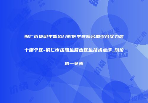 铜仁市拔阻生智齿口腔医生在榜名单综合实力前十哪个医-铜仁市拔阻生智齿医生技术点评_附价格一览表