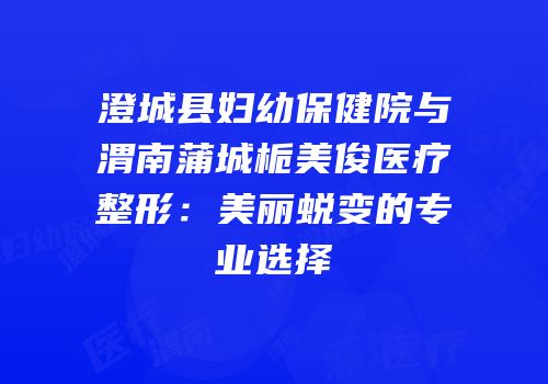 澄城县妇幼保健院与渭南蒲城栀美俊医疗整形：美丽蜕变的专业选择