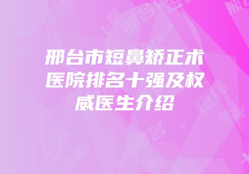 邢台市短鼻矫正术医院排名十强及权威医生介绍