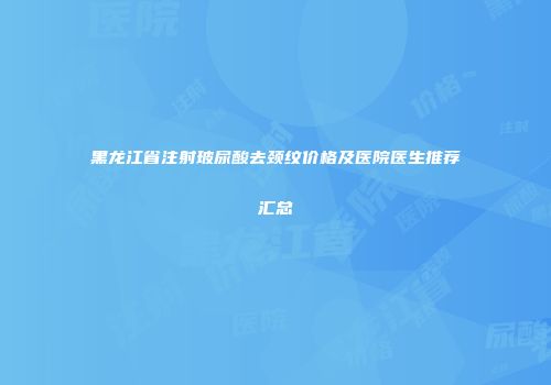 黑龙江省注射玻尿酸去颈纹价格及医院医生推荐汇总