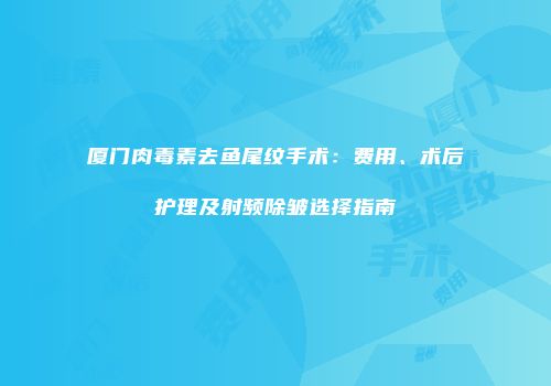 厦门肉毒素去鱼尾纹手术：费用、术后护理及射频除皱选择指南
