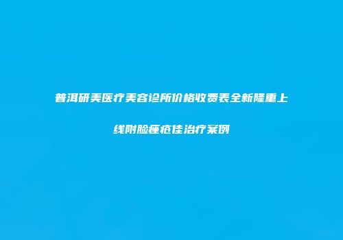 普洱研美医疗美容诊所价格收费表全新隆重上线附脸痤疮佳治疗案例
