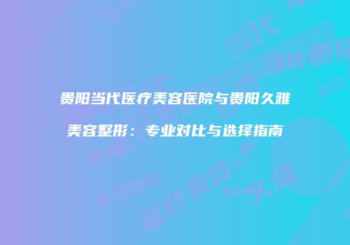 贵阳当代医疗美容医院与贵阳久雅美容整形：专业对比与选择指南