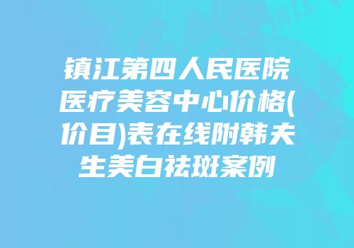 镇江第四人民医院医疗美容中心价格(价目)表在线附韩夫生美白祛斑案例