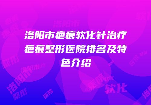 洛阳市疤痕软化针治疗疤痕整形医院排名及特色介绍