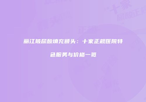 丽江玻尿酸填充额头：十家正规医院特色服务与价格一览