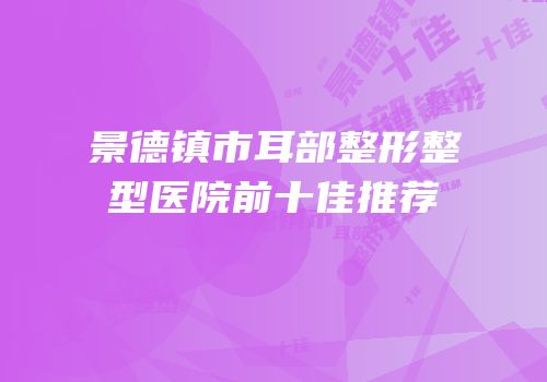 景德镇市耳部整形整型医院前十佳推荐
