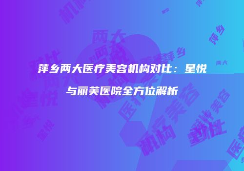 萍乡两大医疗美容机构对比：星悦与丽芙医院全方位解析