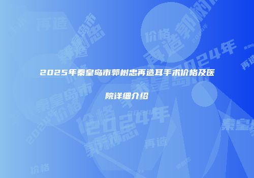 2025年秦皇岛市郭树忠再造耳手术价格及医院详细介绍