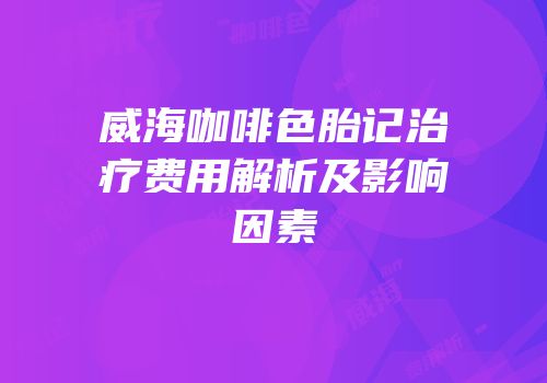 威海咖啡色胎记治疗费用解析及影响因素