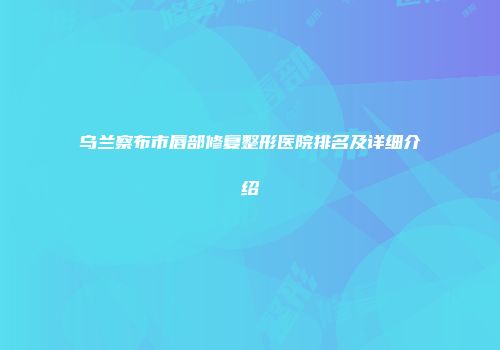 乌兰察布市唇部修复整形医院排名及详细介绍