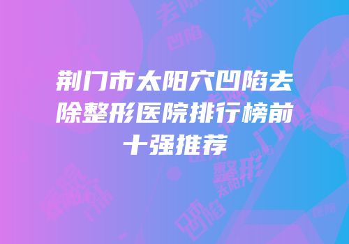 荆门市太阳穴凹陷去除整形医院排行榜前十强推荐