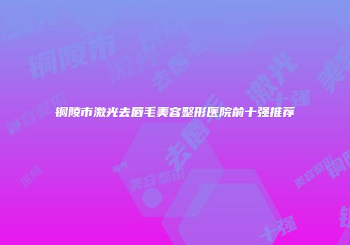 铜陵市激光去唇毛美容整形医院前十强推荐