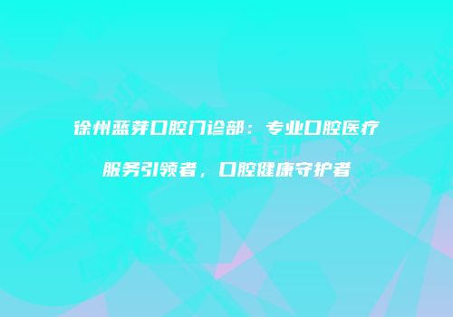 徐州蓝芽口腔门诊部：专业口腔医疗服务引领者，口腔健康守护者