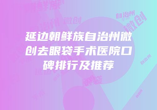 延边朝鲜族自治州微创去眼袋手术医院口碑排行及推荐