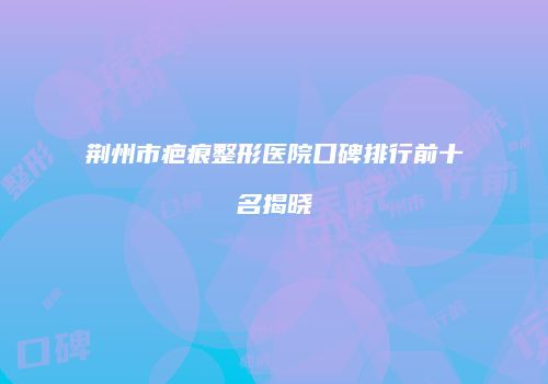 荆州市疤痕整形医院口碑排行前十名揭晓