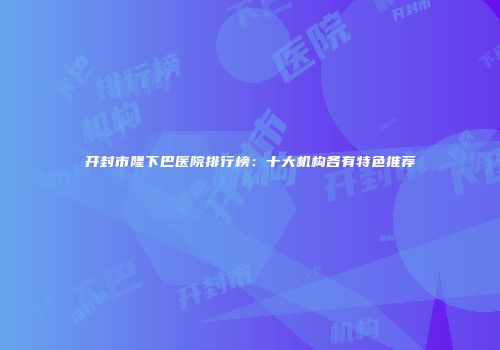 开封市隆下巴医院排行榜：十大机构各有特色推荐