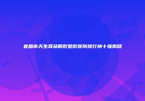 宜昌市天生耳朵畸形整形医院排行榜十强揭晓