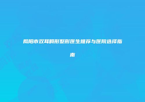 揭阳市双耳畸形整形医生推荐与医院选择指南