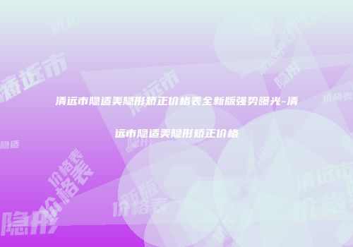 清远市隐适美隐形矫正价格表全新版强势曝光-清远市隐适美隐形矫正价格