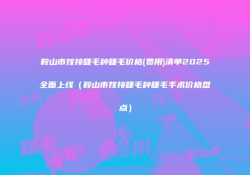 鞍山市嫁接睫毛种睫毛价格(费用)清单2025全面上线（鞍山市嫁接睫毛种睫毛手术价格盘点）