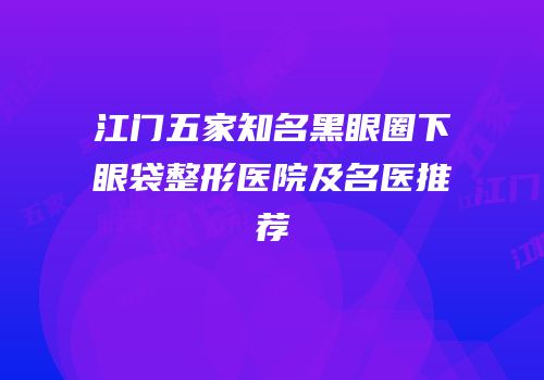 江门五家知名黑眼圈下眼袋整形医院及名医推荐