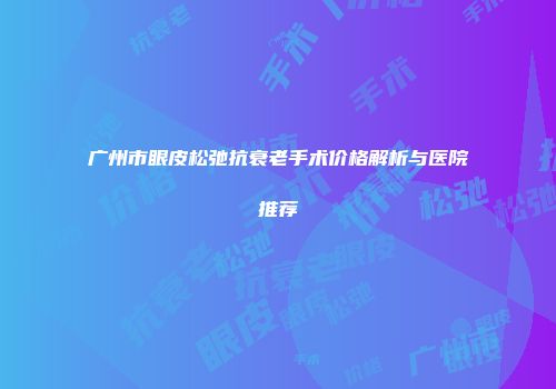 广州市眼皮松弛抗衰老手术价格解析与医院推荐