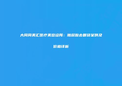 大同同美汇医疗美容诊所：玻尿酸去眼袋案例及价格详析