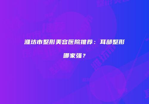 潍坊市整形美容医院推荐：耳部整形哪家强？