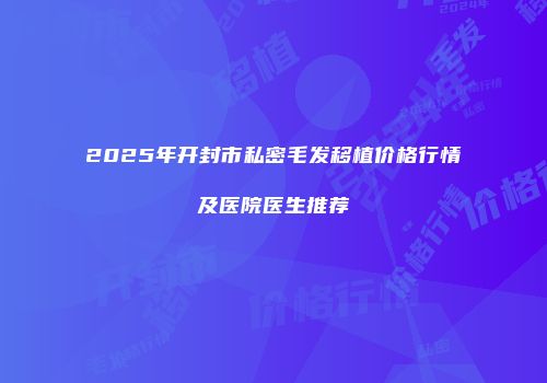 2025年开封市私密毛发移植价格行情及医院医生推荐